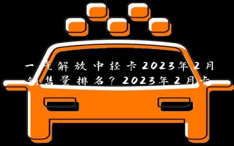 一汽解放中轻卡2023年2月销售量排名？2023年2月卡车销售排行？